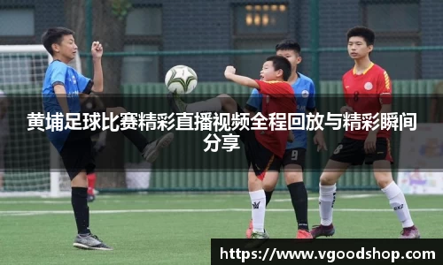 黄埔足球比赛精彩直播视频全程回放与精彩瞬间分享
