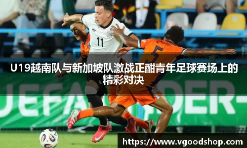 U19越南队与新加坡队激战正酣青年足球赛场上的精彩对决