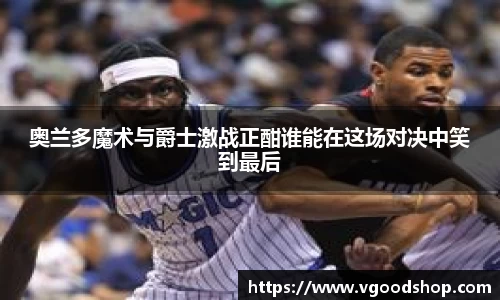 奥兰多魔术与爵士激战正酣谁能在这场对决中笑到最后